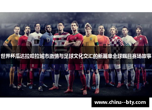 世界杯瓜达拉哈拉城市激情与足球文化交汇的新篇章全球瞩目赛场故事 世界杯瓜达拉哈拉城市激情与足球文化交汇的新篇章全球瞩目赛场故事