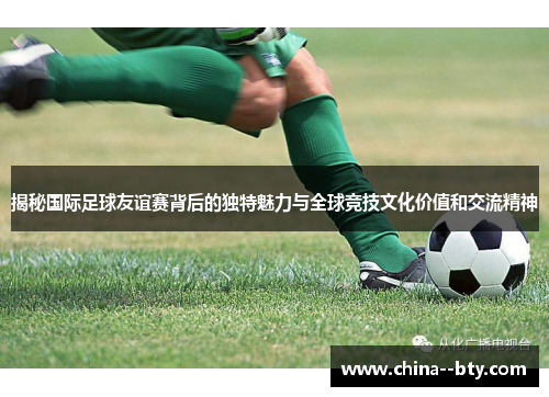 揭秘国际足球友谊赛背后的独特魅力与全球竞技文化价值和交流精神