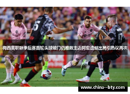 梅西美职联季后赛首轮头球破门仍难救主迈阿密遗憾出局引热议再次 梅西美职联季后赛首轮头球破门仍难救主迈阿密遗憾出局引热议再次