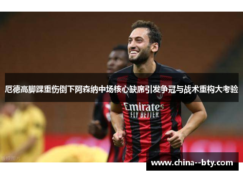 厄德高脚踝重伤倒下阿森纳中场核心缺席引发争冠与战术重构大考验 厄德高脚踝重伤倒下阿森纳中场核心缺席引发争冠与战术重构大考验