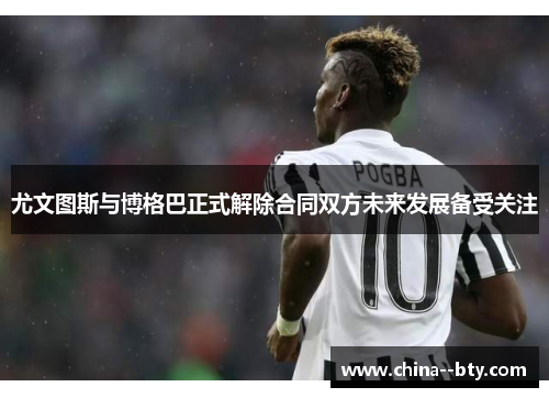 尤文图斯与博格巴正式解除合同双方未来发展备受关注