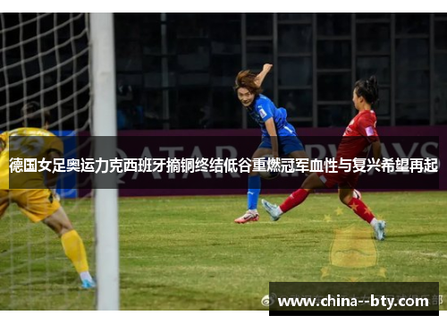 德国女足奥运力克西班牙摘铜终结低谷重燃冠军血性与复兴希望再起