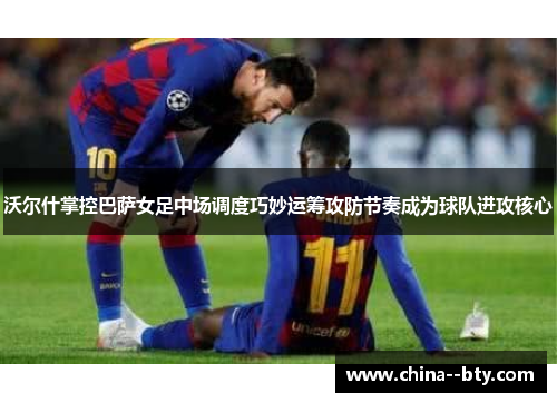 沃尔什掌控巴萨女足中场调度巧妙运筹攻防节奏成为球队进攻核心