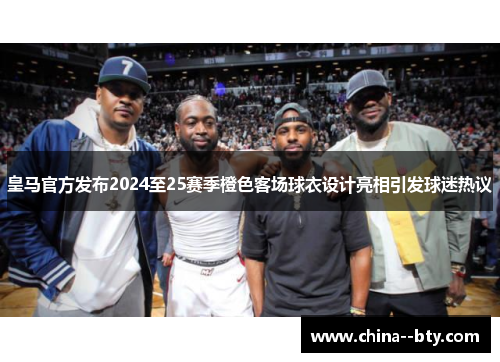 皇马官方发布2024至25赛季橙色客场球衣设计亮相引发球迷热议