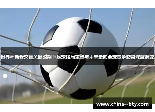 世界杯新老交替关键时期下足球格局重塑与未来走向全球竞争态势深度演变 世界杯新老交替关键时期下足球格局重塑与未来走向全球竞争态势深度演变
