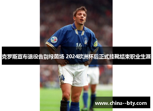 克罗斯宣布退役告别绿茵场 2024欧洲杯后正式挂靴结束职业生涯 克罗斯宣布退役告别绿茵场 2024欧洲杯后正式挂靴结束职业生涯