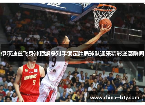 伊尔迪兹飞身冲顶绝杀对手锁定胜局球队迎来精彩逆袭瞬间 伊尔迪兹飞身冲顶绝杀对手锁定胜局球队迎来精彩逆袭瞬间