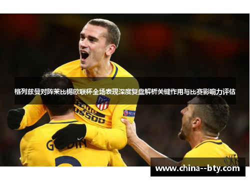 格列兹曼对阵莱比锡欧联杯全场表现深度复盘解析关键作用与比赛影响力评估 格列兹曼对阵莱比锡欧联杯全场表现深度复盘解析关键作用与比赛影响力评估