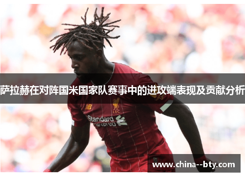 萨拉赫在对阵国米国家队赛事中的进攻端表现及贡献分析 萨拉赫在对阵国米国家队赛事中的进攻端表现及贡献分析