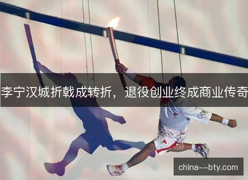 李宁汉城折戟成转折，退役创业终成商业传奇